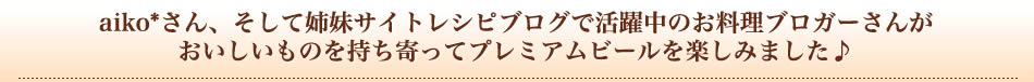 aiko*さん、そして姉妹サイトレシピブログで活躍中のお料理ブロガーさんがおいしいものを持ち寄ってプレミアムビールを楽しみました♪