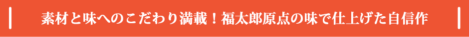 素材と味へのこだわり満載！福太郎原点の味で仕上げた自信作