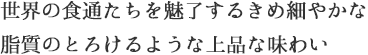 世界の食通たちを魅了するきめ細やかな脂質のとろけるような上品な味わい