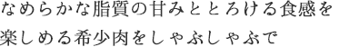 なめらかな脂質の甘みととろける食感を楽しめる希少肉をしゃぶしゃぶで