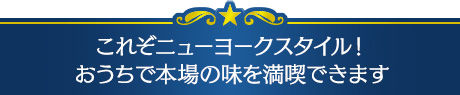 これぞニューヨークスタイル！おうちで本場の味を満喫できます