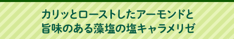 カリッとローストしたアーモンドと旨味のある藻塩の塩キャラメリゼ