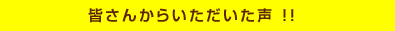 皆さんからいただいた声 ！！