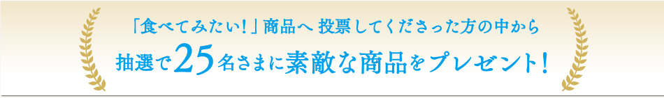 「食べてみたい！」商品へ投票してくださった方の中から抽選で25名さまに素敵な商品をプレゼント！