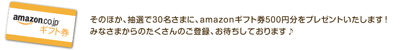 そのほか、抽選で30名さまに、amazonギフト券500円分をプレゼントいたします！みなさまからのたくさんのご登録、お待ちしております♪