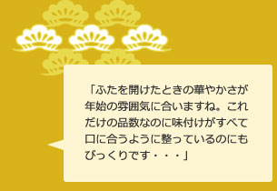 「ふたを開けたときの華やかさが年始の雰囲気に合いますね。これだけの品数なのに味付けがすべて口に合うように整っているのにもびっくりです・・・」