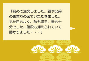 「初めて注文しました。親や兄弟の集まりの席でいただきました。見た目もよく、味も満足、量も十分でした。値段も抑えられていて助かりました・・・」