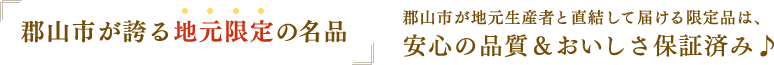 「郡山市が誇る地元限定の名品」郡山市が地元生産者と直結して届ける限定品は、安心の品質＆おいしさ保証済み♪