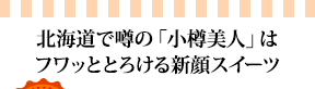 北海道で噂の「小樽美人」はフワッととろける新顔スイーツ