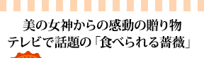 美の女神からの感動の贈り物テレビで話題の「食べられる薔薇」