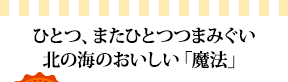 ひとつ、またひとつつまみぐい北の海のおいしい「魔法」