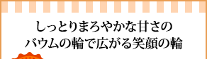 しっとりまろやかな甘さのバウムの輪で広がる笑顔の輪