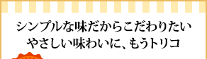 シンプルな味だからこだわりたいやさしい味わいに、もうトリコ