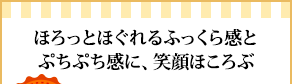 ほろっとほぐれるふっくら感とぷちぷち感に、笑顔ほころぶ