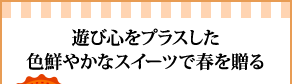 遊び心をプラスした色鮮やかなスイーツで春を贈る