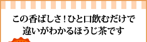 この香ばしさ！ひと口飲むだけで違いがわかるほうじ茶です”