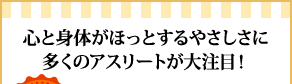 
心と身体がほっとするやさしさに多くのアスリートが大注目！