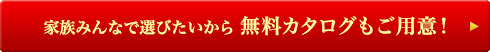 家族みんなで選びたいから 無料カタログもご用意！