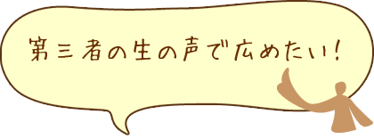 第三者の生の声で広めたい！